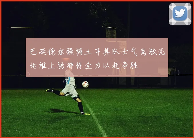 巴延德尔强调土耳其队士气高涨无论谁上场都将全力以赴争胜