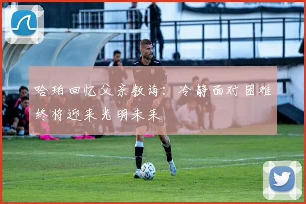 哈珀回忆父亲教诲：冷静面对困难终将迎来光明未来