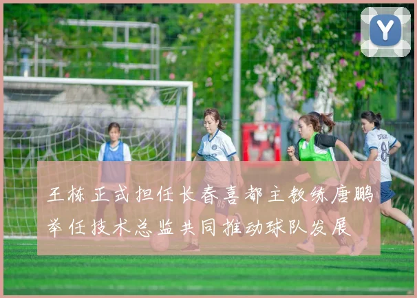 王栋正式担任长春喜都主教练唐鹏举任技术总监共同推动球队发展