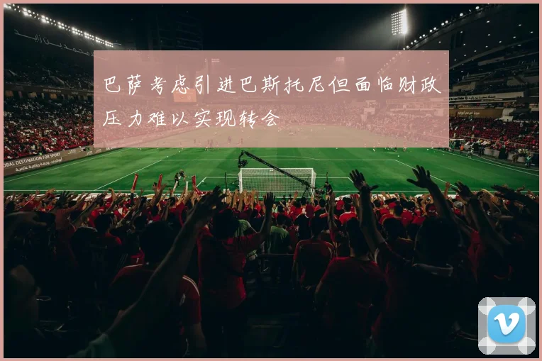 巴萨考虑引进巴斯托尼但面临财政压力难以实现转会