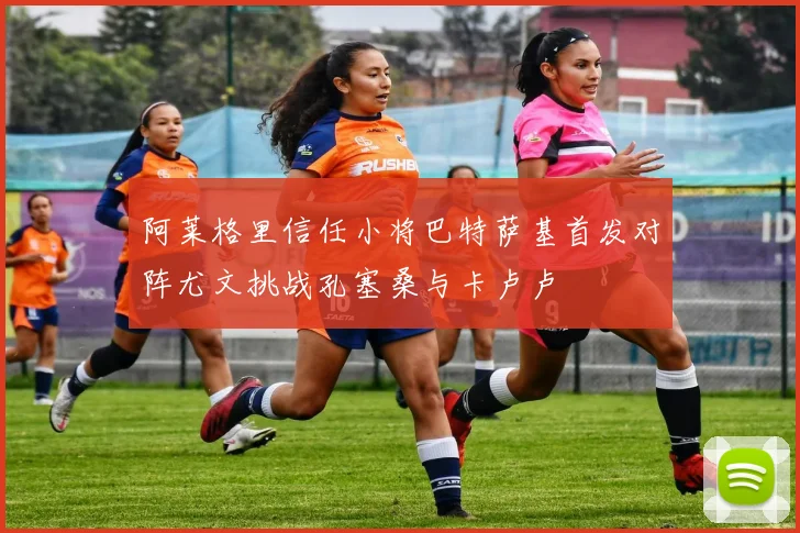 阿莱格里信任小将巴特萨基首发对阵尤文挑战孔塞桑与卡卢卢