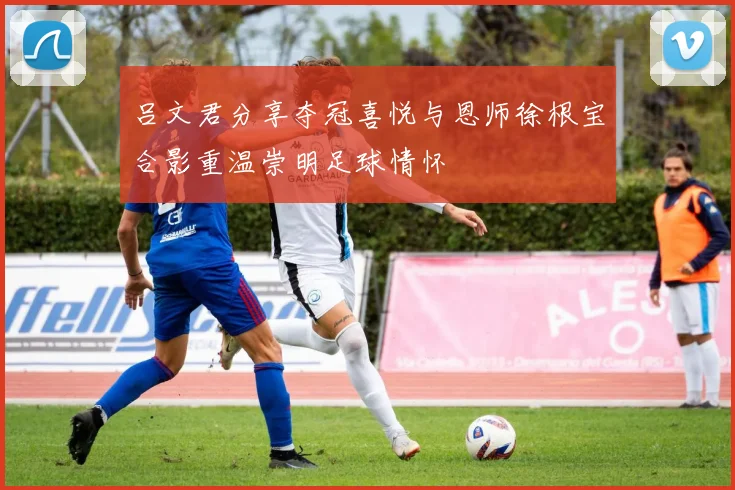吕文君分享夺冠喜悦与恩师徐根宝合影重温崇明足球情怀