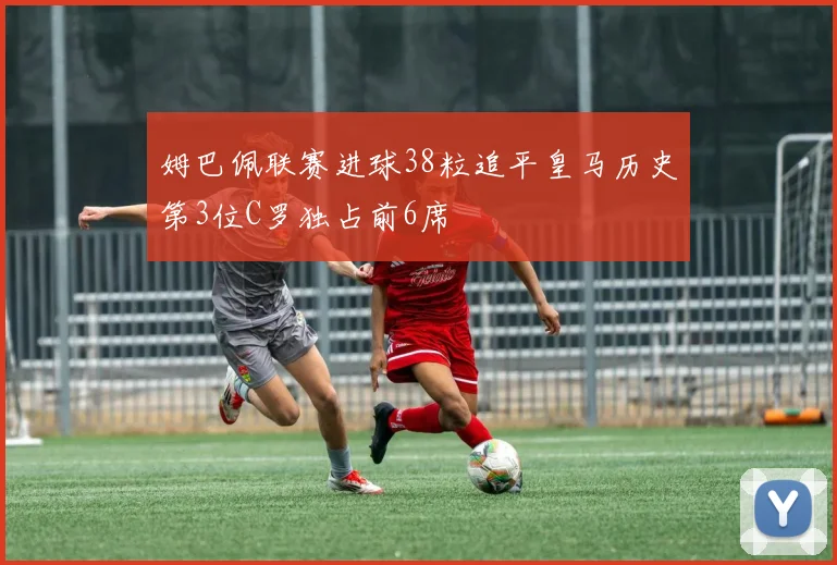 姆巴佩联赛进球38粒追平皇马历史第3位C罗独占前6席