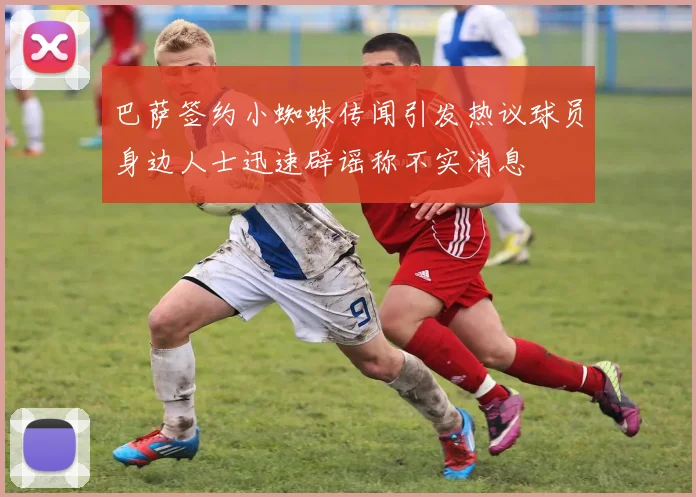 巴萨签约小蜘蛛传闻引发热议球员身边人士迅速辟谣称不实消息