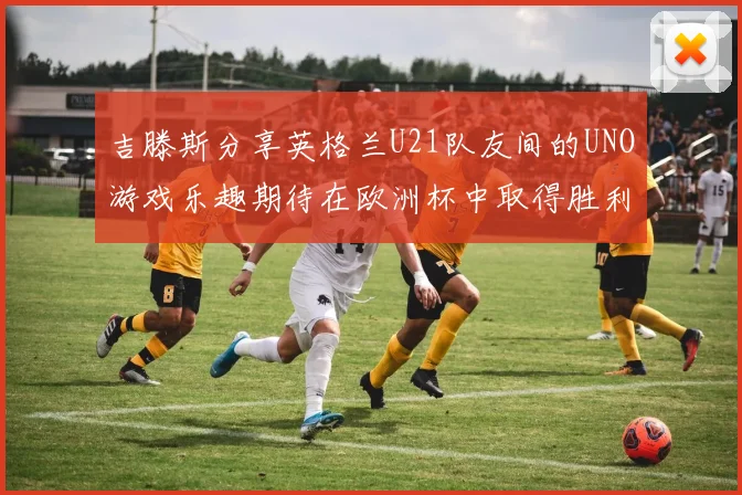 吉滕斯分享英格兰U21队友间的UNO游戏乐趣期待在欧洲杯中取得胜利