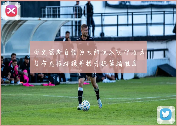 海史密斯自信为太阳注入防守活力与布克格林携手提升投篮精准度