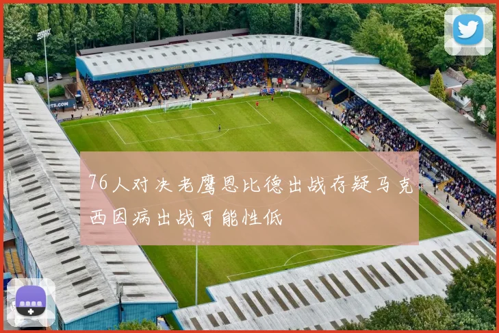 76人对决老鹰恩比德出战存疑马克西因病出战可能性低