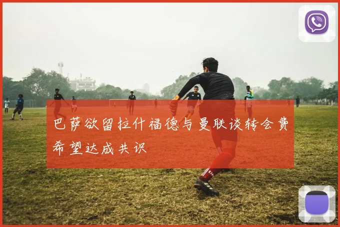 巴萨欲留拉什福德与曼联谈转会费希望达成共识