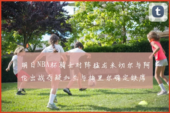 明日NBA杯骑士对阵猛龙米切尔与阿伦出战存疑加兰与梅里尔确定缺席