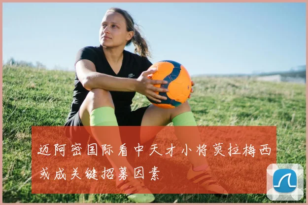 迈阿密国际看中天才小将莫拉梅西或成关键招募因素