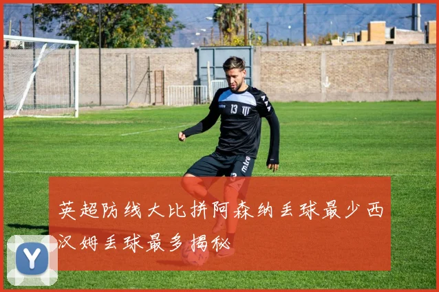 英超防线大比拼阿森纳丢球最少西汉姆丢球最多揭秘