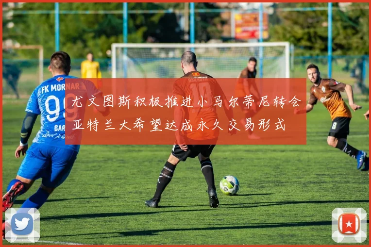 尤文图斯积极推进小马尔蒂尼转会亚特兰大希望达成永久交易形式