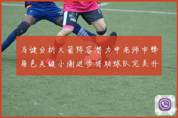 马健分析火箭阵容潜力申老师中锋角色关键小谢进步将助球队完美升级