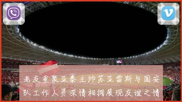 老友重聚亚泰主帅苏亚雷斯与国安队工作人员深情相拥展现友谊之情