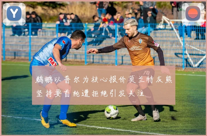 鹈鹕以普尔为核心报价莫兰特灰熊坚持要首轮遭拒绝引发关注
