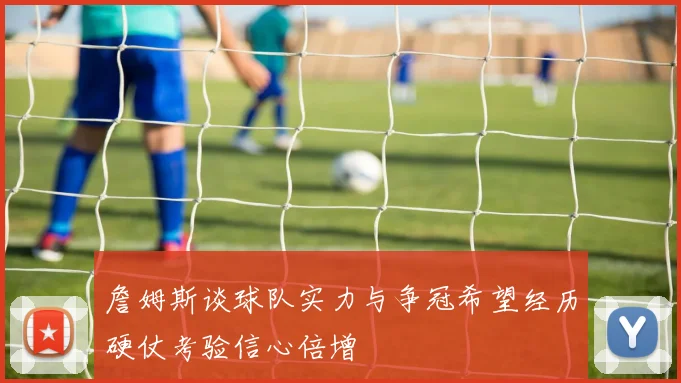 詹姆斯谈球队实力与争冠希望经历硬仗考验信心倍增