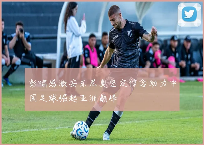 彭啸感激安东尼奥坚定信念助力中国足球崛起亚洲巅峰