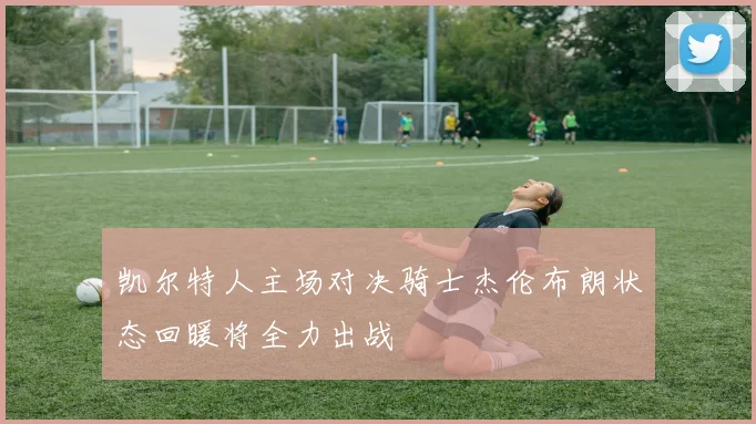 凯尔特人主场对决骑士杰伦布朗状态回暖将全力出战