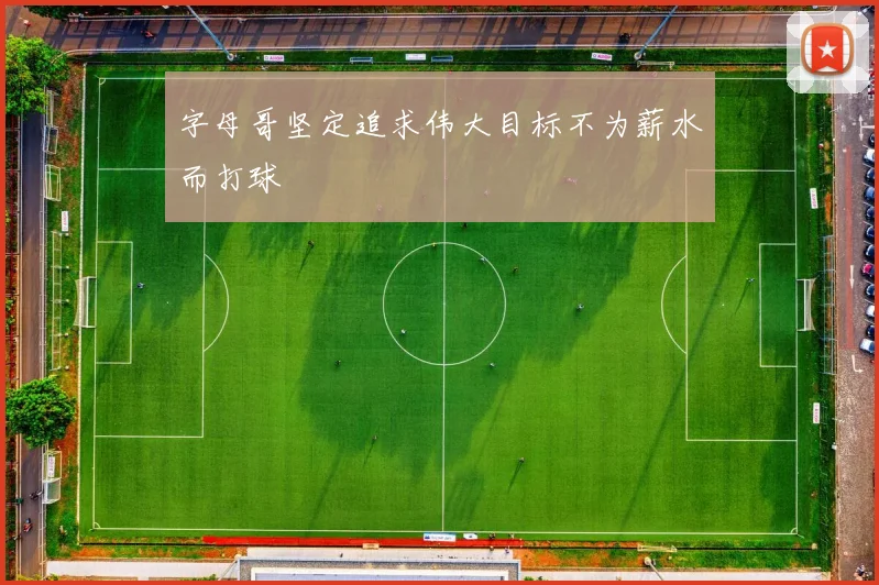 字母哥坚定追求伟大目标不为薪水而打球