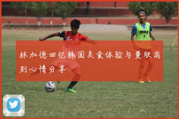 林加德回忆韩国美食体验与曼联离别心情分享