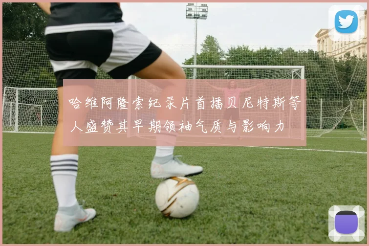 哈维阿隆索纪录片首播贝尼特斯等人盛赞其早期领袖气质与影响力