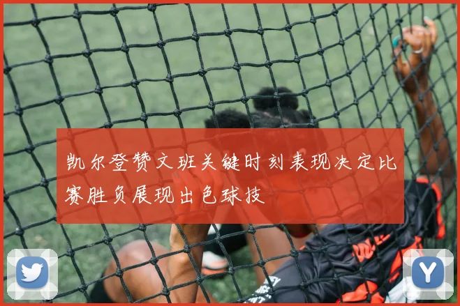 凯尔登赞文班关键时刻表现决定比赛胜负展现出色球技