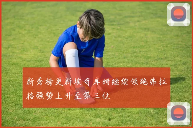 新秀榜更新埃奇库姆继续领跑弗拉格强势上升至第三位
