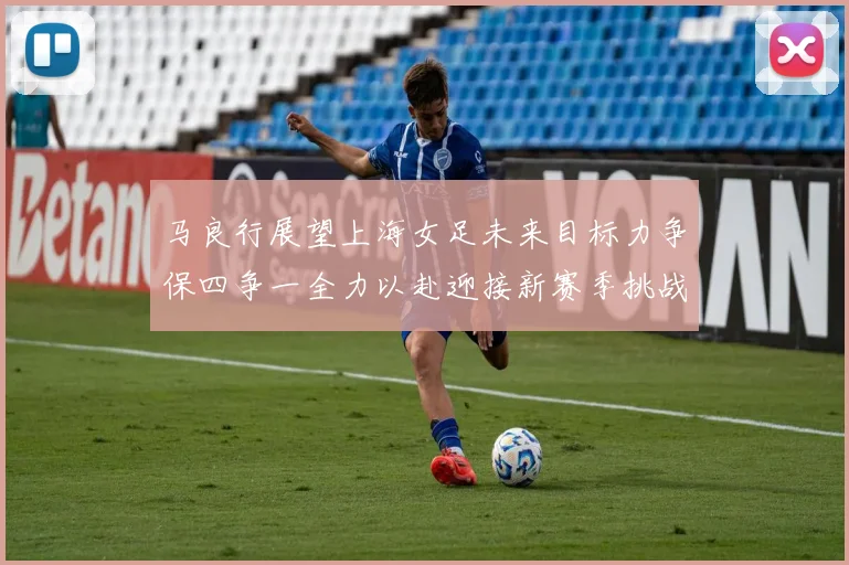 马良行展望上海女足未来目标力争保四争一全力以赴迎接新赛季挑战